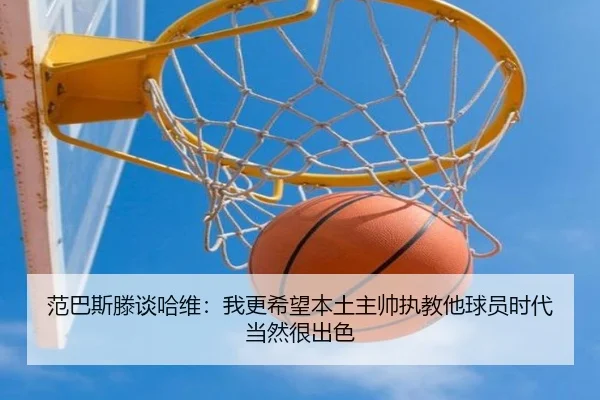 范巴斯滕谈哈维:我更希望本土主帅执教他球员时代当然很出色